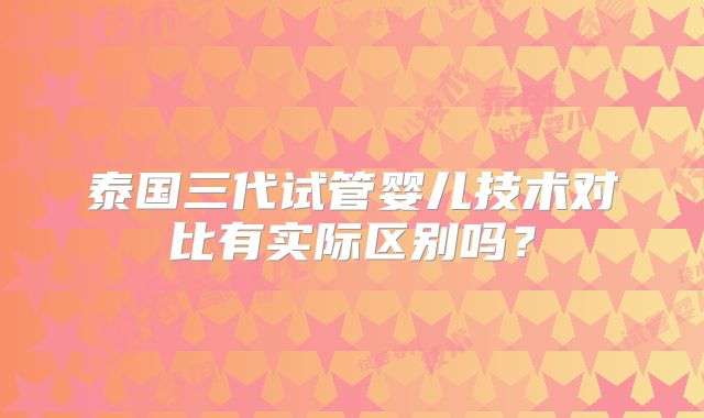 泰国三代试管婴儿技术对比有实际区别吗？