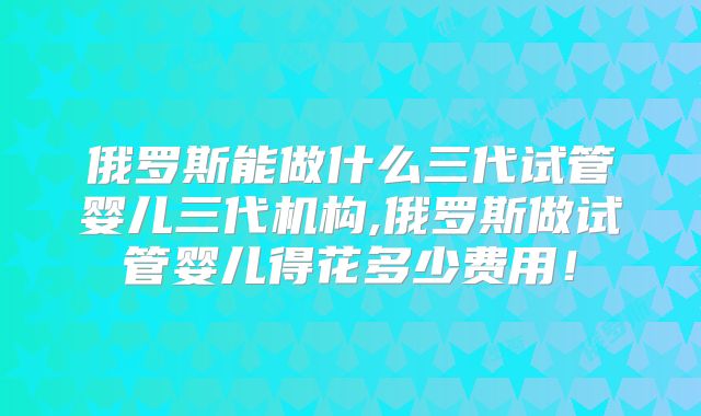 俄罗斯能做什么三代试管婴儿三代机构,俄罗斯做试管婴儿得花多少费用！