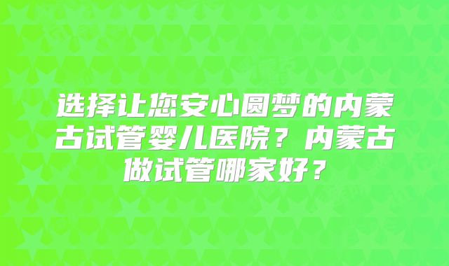选择让您安心圆梦的内蒙古试管婴儿医院？内蒙古做试管哪家好？