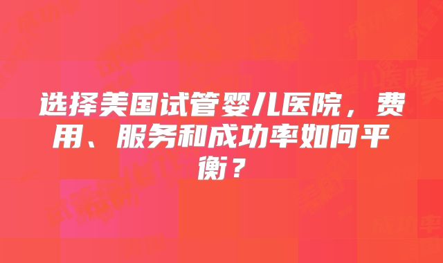 选择美国试管婴儿医院，费用、服务和成功率如何平衡？