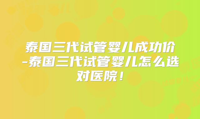泰国三代试管婴儿成功价-泰国三代试管婴儿怎么选对医院！