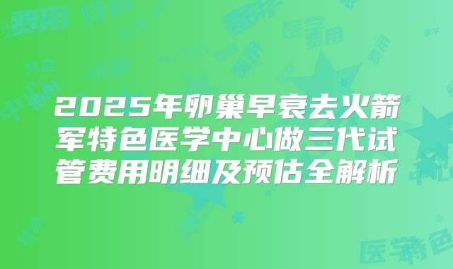 2025年卵巢早衰去火箭军特色医学中心做三代试管费用明细及预估全解析