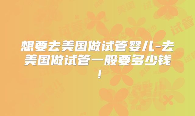 想要去美国做试管婴儿-去美国做试管一般要多少钱!
