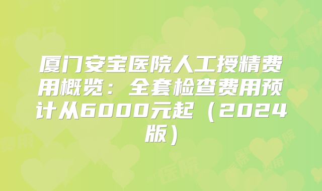 厦门安宝医院人工授精费用概览：全套检查费用预计从6000元起（2024版）