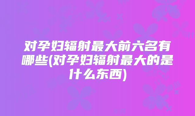 对孕妇辐射最大前六名有哪些(对孕妇辐射最大的是什么东西)