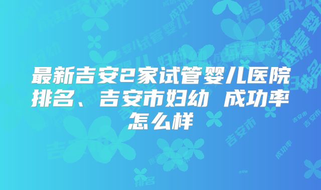 最新吉安2家试管婴儿医院排名、吉安市妇幼 成功率怎么样