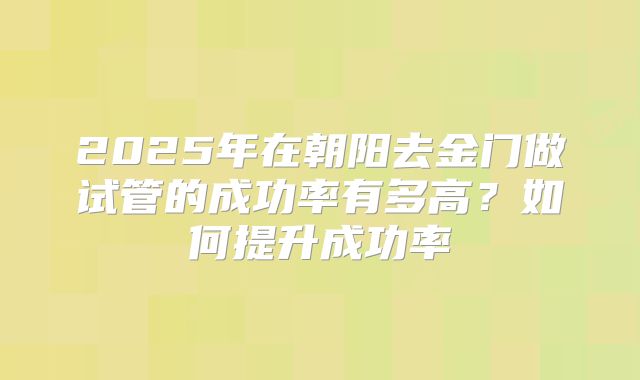 2025年在朝阳去金门做试管的成功率有多高？如何提升成功率