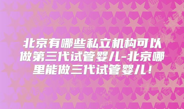 北京有哪些私立机构可以做第三代试管婴儿-北京哪里能做三代试管婴儿！