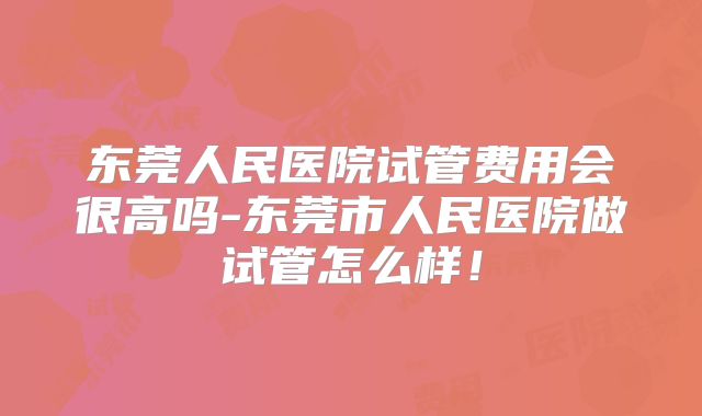 东莞人民医院试管费用会很高吗-东莞市人民医院做试管怎么样！