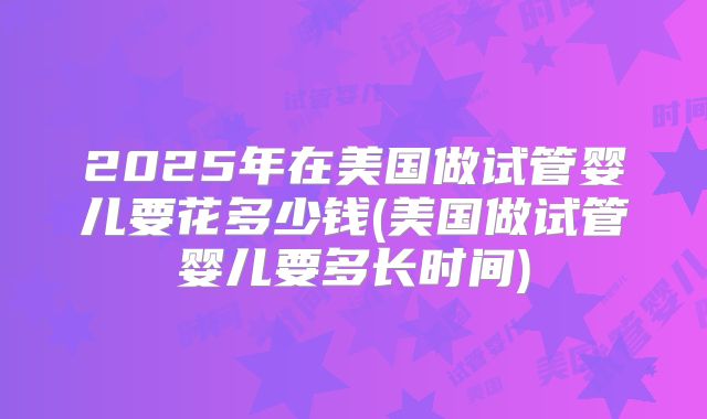2025年在美国做试管婴儿要花多少钱(美国做试管婴儿要多长时间)