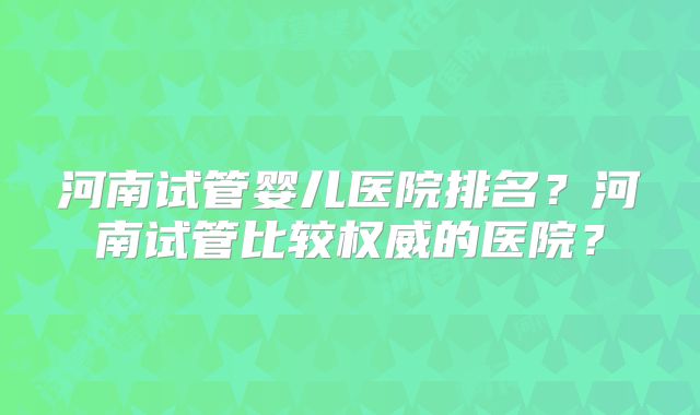 河南试管婴儿医院排名？河南试管比较权威的医院？