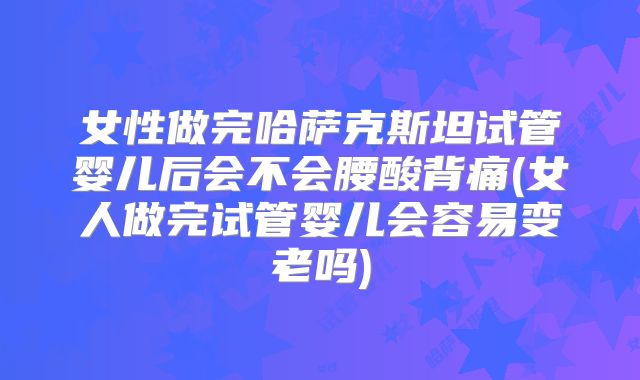 女性做完哈萨克斯坦试管婴儿后会不会腰酸背痛(女人做完试管婴儿会容易变老吗)