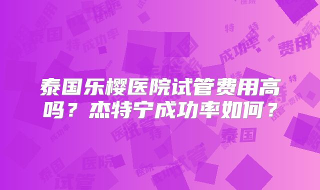 泰国乐樱医院试管费用高吗？杰特宁成功率如何？