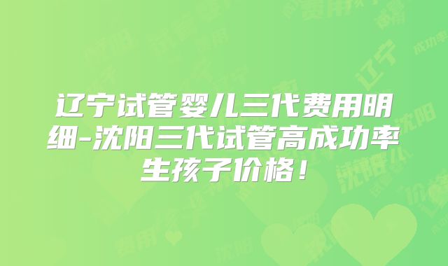 辽宁试管婴儿三代费用明细-沈阳三代试管高成功率生孩子价格！