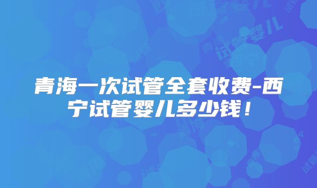 青海一次试管全套收费-西宁试管婴儿多少钱！