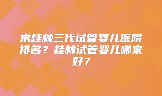 求桂林三代试管婴儿医院排名？桂林试管婴儿哪家好？