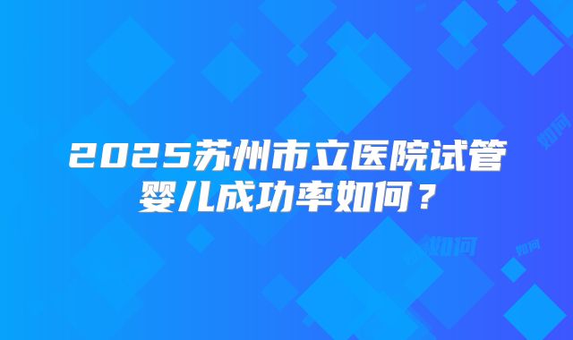 2025苏州市立医院试管婴儿成功率如何？