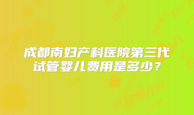 成都南妇产科医院第三代试管婴儿费用是多少?