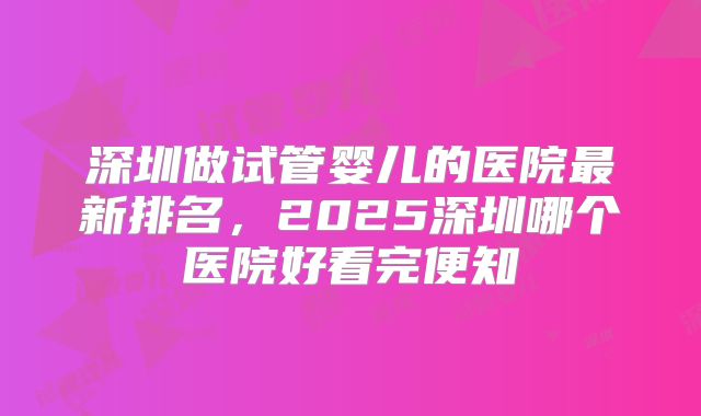 深圳做试管婴儿的医院最新排名，2025深圳哪个医院好看完便知