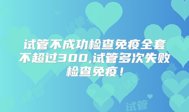 试管不成功检查免疫全套不超过300,试管多次失败检查免疫!