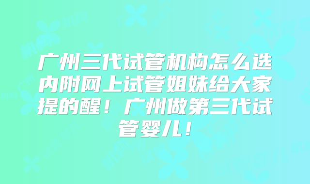 广州三代试管机构怎么选内附网上试管姐妹给大家提的醒！广州做第三代试管婴儿！