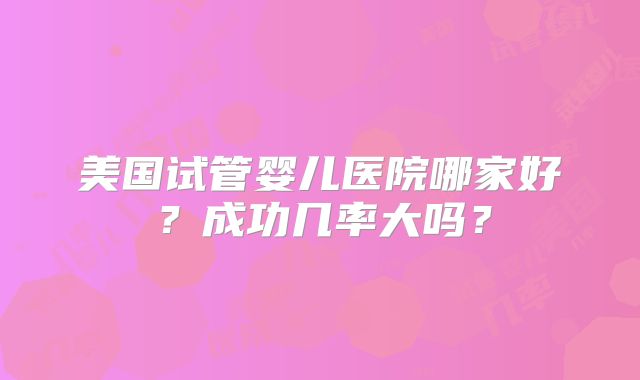 美国试管婴儿医院哪家好？成功几率大吗？