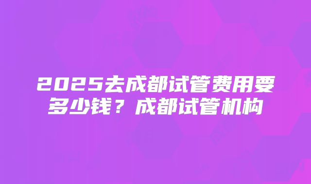 2025去成都试管费用要多少钱？成都试管机构