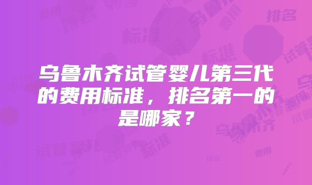 乌鲁木齐试管婴儿第三代的费用标准,排名第一的是哪家?