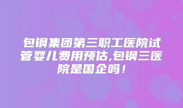 包钢集团第三职工医院试管婴儿费用预估,包钢三医院是国企吗！