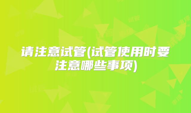 请注意试管(试管使用时要注意哪些事项)