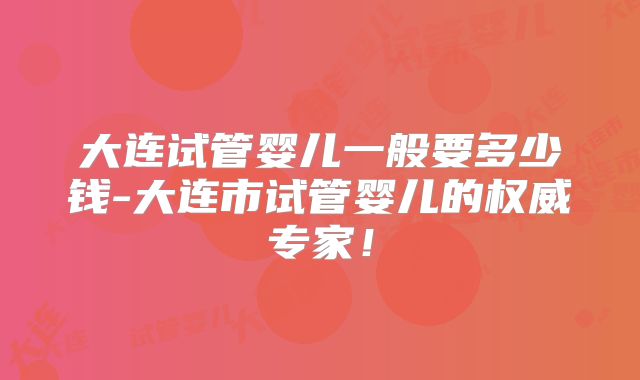 大连试管婴儿一般要多少钱-大连市试管婴儿的权威专家！