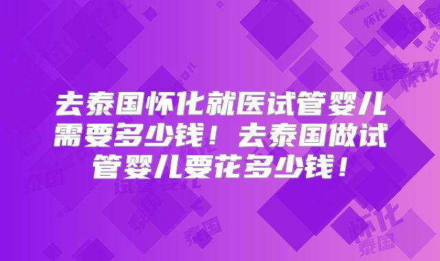 去泰国怀化就医试管婴儿需要多少钱！去泰国做试管婴儿要花多少钱！
