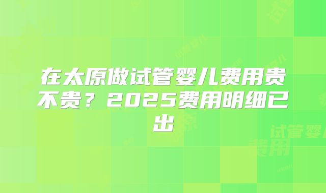 在太原做试管婴儿费用贵不贵？2025费用明细已出