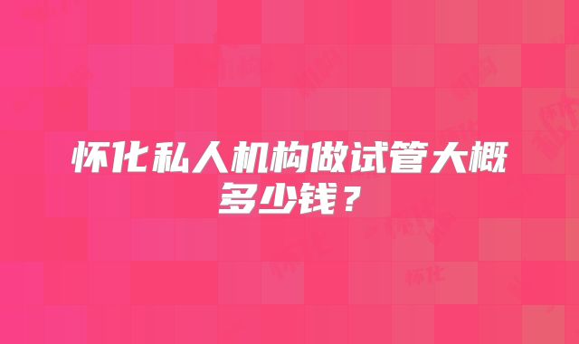 怀化私人机构做试管大概多少钱？