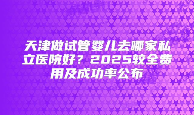 天津做试管婴儿去哪家私立医院好？2025较全费用及成功率公布