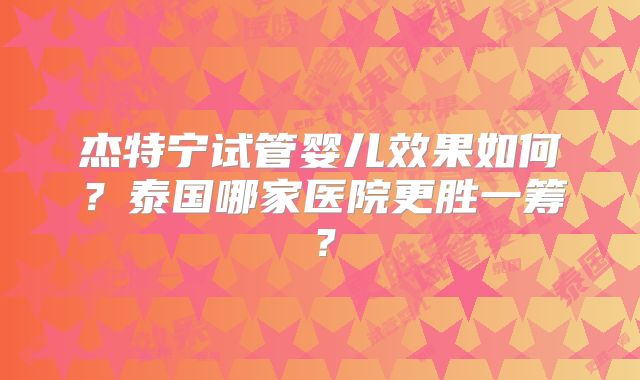 杰特宁试管婴儿效果如何？泰国哪家医院更胜一筹？