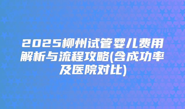 2025柳州试管婴儿费用解析与流程攻略(含成功率及医院对比)