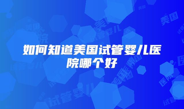 如何知道美国试管婴儿医院哪个好