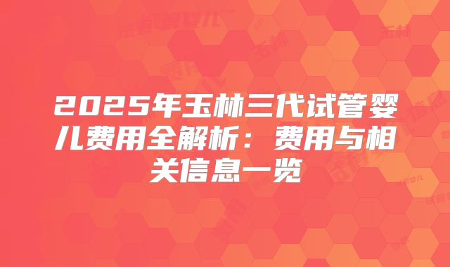 2025年玉林三代试管婴儿费用全解析：费用与相关信息一览