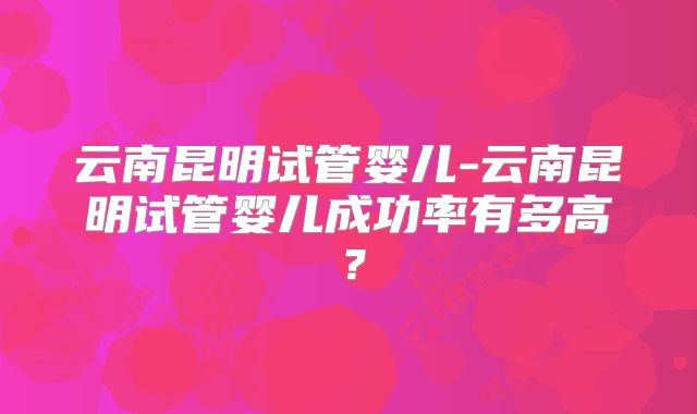 云南昆明试管婴儿-云南昆明试管婴儿成功率有多高？