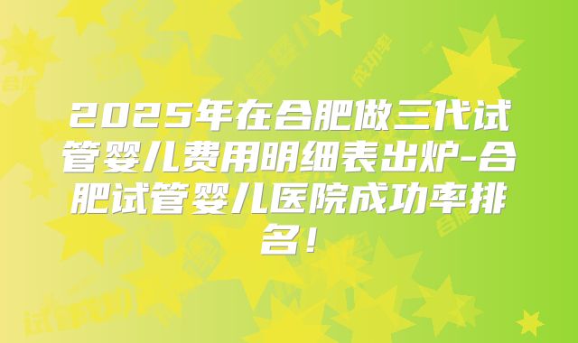 2025年在合肥做三代试管婴儿费用明细表出炉-合肥试管婴儿医院成功率排名！