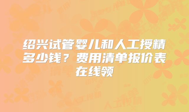 绍兴试管婴儿和人工授精多少钱？费用清单报价表在线领