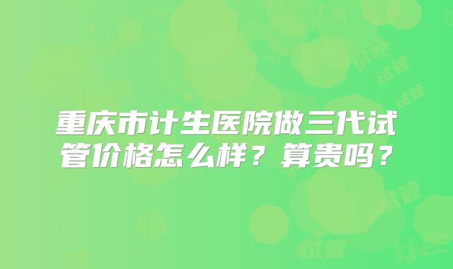 重庆市计生医院做三代试管价格怎么样?算贵吗?