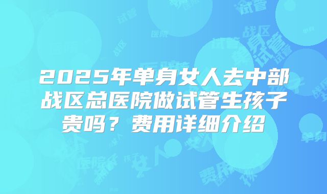 2025年单身女人去中部战区总医院做试管生孩子贵吗?费用详细介绍