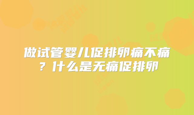 做试管婴儿促排卵痛不痛？什么是无痛促排卵