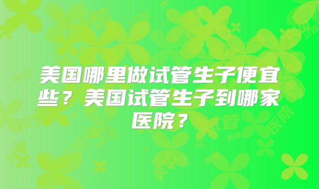 美国哪里做试管生子便宜些？美国试管生子到哪家医院？