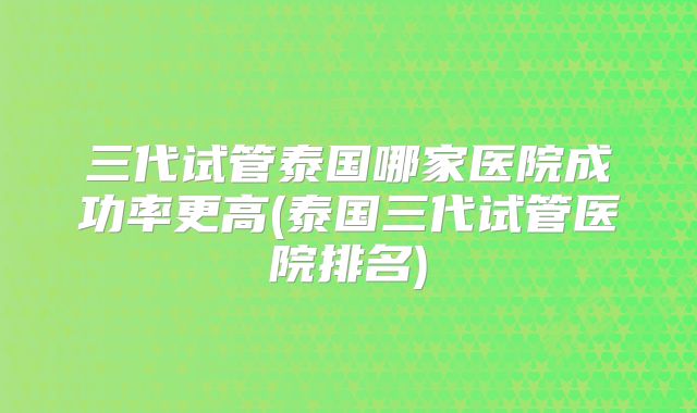 三代试管泰国哪家医院成功率更高(泰国三代试管医院排名)