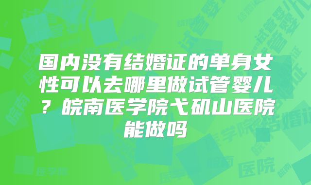 国内没有结婚证的单身女性可以去哪里做试管婴儿？皖南医学院弋矶山医院能做吗