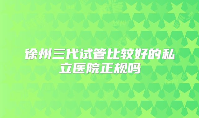 徐州三代试管比较好的私立医院正规吗
