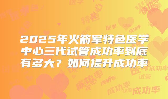 2025年火箭军特色医学中心三代试管成功率到底有多大？如何提升成功率